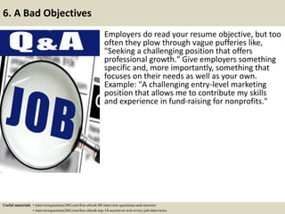 6. A Bad Objectives
Employers do read your resume objective, but too
often they plow through vague pufferies like,
"Seeking a challenging position that offers
professional growth." Give employers something
specific and, more importantly, something that
focuses on their needs as well as your own.
Example: "A challenging entry-level marketing
position that allows me to contribute my skills
and experience in fund-raising for nonprofits."
Useful materials: • interviewquestions360.com/free-ebook-80-interview-questions-and-answers
• interviewquestions360.com/free-ebook-top-18-secrets-to-win-every-job-interviews
 