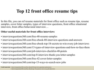Top 12 front office resume tips
In this file, you can ref resume materials for front office such as resume tips, resume
samples, cover letter samples, types of interview questions, front office situational
interview, front office behavioral interview…
Other useful materials for front office interview:
• interviewquestions360.com/free-48-resume-samples
• interviewquestions360.com/free-ebook-80-interview-questions-and-answers
• interviewquestions360.com/free-ebook-top-18-secrets-to-win-every-job-interviews
• interviewquestions360.com/13-types-of-interview-questions-and-how-to-face-them
• interviewquestions360.com/job-interview-checklist-40-points
• interviewquestions360.com/top-8-interview-thank-you-letter-samples
• interviewquestions360.com/free-42-cover-letter-samples
• interviewquestions360.com/top-15-ways-to-search-new-jobs
Useful materials: • interviewquestions360.com/free-ebook-80-interview-questions-and-answers
• interviewquestions360.com/free-ebook-top-18-secrets-to-win-every-job-interviews
 