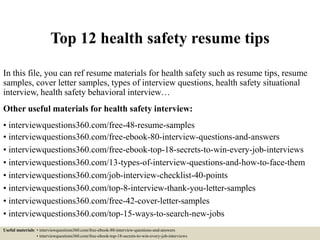 Top 12 health safety resume tips
In this file, you can ref resume materials for health safety such as resume tips, resume
samples, cover letter samples, types of interview questions, health safety situational
interview, health safety behavioral interview…
Other useful materials for health safety interview:
• interviewquestions360.com/free-48-resume-samples
• interviewquestions360.com/free-ebook-80-interview-questions-and-answers
• interviewquestions360.com/free-ebook-top-18-secrets-to-win-every-job-interviews
• interviewquestions360.com/13-types-of-interview-questions-and-how-to-face-them
• interviewquestions360.com/job-interview-checklist-40-points
• interviewquestions360.com/top-8-interview-thank-you-letter-samples
• interviewquestions360.com/free-42-cover-letter-samples
• interviewquestions360.com/top-15-ways-to-search-new-jobs
Useful materials: • interviewquestions360.com/free-ebook-80-interview-questions-and-answers
• interviewquestions360.com/free-ebook-top-18-secrets-to-win-every-job-interviews
 
