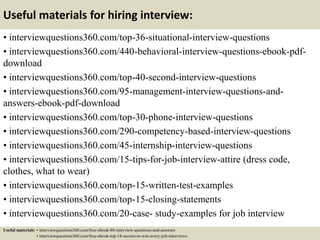 Useful materials for hiring interview:
• interviewquestions360.com/top-36-situational-interview-questions
• interviewquestions360.com/440-behavioral-interview-questions-ebook-pdf-
download
• interviewquestions360.com/top-40-second-interview-questions
• interviewquestions360.com/95-management-interview-questions-and-
answers-ebook-pdf-download
• interviewquestions360.com/top-30-phone-interview-questions
• interviewquestions360.com/290-competency-based-interview-questions
• interviewquestions360.com/45-internship-interview-questions
• interviewquestions360.com/15-tips-for-job-interview-attire (dress code,
clothes, what to wear)
• interviewquestions360.com/top-15-written-test-examples
• interviewquestions360.com/top-15-closing-statements
• interviewquestions360.com/20-case- study-examples for job interview
Useful materials: • interviewquestions360.com/free-ebook-80-interview-questions-and-answers
• interviewquestions360.com/free-ebook-top-18-secrets-to-win-every-job-interviews
 