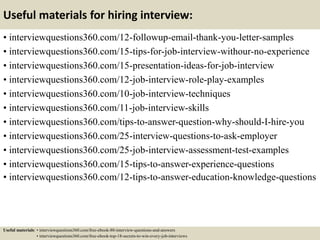 Useful materials for hiring interview:
• interviewquestions360.com/12-followup-email-thank-you-letter-samples
• interviewquestions360.com/15-tips-for-job-interview-withour-no-experience
• interviewquestions360.com/15-presentation-ideas-for-job-interview
• interviewquestions360.com/12-job-interview-role-play-examples
• interviewquestions360.com/10-job-interview-techniques
• interviewquestions360.com/11-job-interview-skills
• interviewquestions360.com/tips-to-answer-question-why-should-I-hire-you
• interviewquestions360.com/25-interview-questions-to-ask-employer
• interviewquestions360.com/25-job-interview-assessment-test-examples
• interviewquestions360.com/15-tips-to-answer-experience-questions
• interviewquestions360.com/12-tips-to-answer-education-knowledge-questions
Useful materials: • interviewquestions360.com/free-ebook-80-interview-questions-and-answers
• interviewquestions360.com/free-ebook-top-18-secrets-to-win-every-job-interviews
 