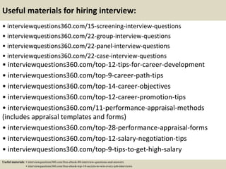 Useful materials for hiring interview:
• interviewquestions360.com/15-screening-interview-questions
• interviewquestions360.com/22-group-interview-questions
• interviewquestions360.com/22-panel-interview-questions
• interviewquestions360.com/22-case-interview-questions
• interviewquestions360.com/top-12-tips-for-career-development
• interviewquestions360.com/top-9-career-path-tips
• interviewquestions360.com/top-14-career-objectives
• interviewquestions360.com/top-12-career-promotion-tips
• interviewquestions360.com/11-performance-appraisal-methods
(includes appraisal templates and forms)
• interviewquestions360.com/top-28-performance-appraisal-forms
• interviewquestions360.com/top-12-salary-negotiation-tips
• interviewquestions360.com/top-9-tips-to-get-high-salary
Useful materials: • interviewquestions360.com/free-ebook-80-interview-questions-and-answers
• interviewquestions360.com/free-ebook-top-18-secrets-to-win-every-job-interviews
 