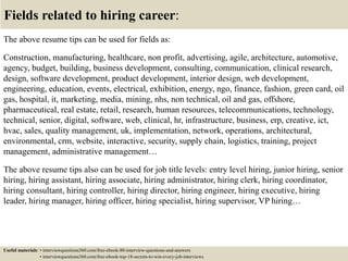 Fields related to hiring career:
The above resume tips can be used for fields as:
Construction, manufacturing, healthcare, non profit, advertising, agile, architecture, automotive,
agency, budget, building, business development, consulting, communication, clinical research,
design, software development, product development, interior design, web development,
engineering, education, events, electrical, exhibition, energy, ngo, finance, fashion, green card, oil
gas, hospital, it, marketing, media, mining, nhs, non technical, oil and gas, offshore,
pharmaceutical, real estate, retail, research, human resources, telecommunications, technology,
technical, senior, digital, software, web, clinical, hr, infrastructure, business, erp, creative, ict,
hvac, sales, quality management, uk, implementation, network, operations, architectural,
environmental, crm, website, interactive, security, supply chain, logistics, training, project
management, administrative management…
The above resume tips also can be used for job title levels: entry level hiring, junior hiring, senior
hiring, hiring assistant, hiring associate, hiring administrator, hiring clerk, hiring coordinator,
hiring consultant, hiring controller, hiring director, hiring engineer, hiring executive, hiring
leader, hiring manager, hiring officer, hiring specialist, hiring supervisor, VP hiring…
Useful materials: • interviewquestions360.com/free-ebook-80-interview-questions-and-answers
• interviewquestions360.com/free-ebook-top-18-secrets-to-win-every-job-interviews
 