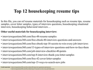 Top 12 housekeeping resume tips
In this file, you can ref resume materials for housekeeping such as resume tips, resume
samples, cover letter samples, types of interview questions, housekeeping situational
interview, housekeeping behavioral interview…
Other useful materials for housekeeping interview:
• interviewquestions360.com/free-48-resume-samples
• interviewquestions360.com/free-ebook-80-interview-questions-and-answers
• interviewquestions360.com/free-ebook-top-18-secrets-to-win-every-job-interviews
• interviewquestions360.com/13-types-of-interview-questions-and-how-to-face-them
• interviewquestions360.com/job-interview-checklist-40-points
• interviewquestions360.com/top-8-interview-thank-you-letter-samples
• interviewquestions360.com/free-42-cover-letter-samples
• interviewquestions360.com/top-15-ways-to-search-new-jobs
Useful materials: • interviewquestions360.com/free-ebook-80-interview-questions-and-answers
• interviewquestions360.com/free-ebook-top-18-secrets-to-win-every-job-interviews
 