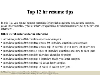 Top 12 hr resume tips
In this file, you can ref resume materials for hr such as resume tips, resume samples,
cover letter samples, types of interview questions, hr situational interview, hr behavioral
interview…
Other useful materials for hr interview:
• interviewquestions360.com/free-48-resume-samples
• interviewquestions360.com/free-ebook-80-interview-questions-and-answers
• interviewquestions360.com/free-ebook-top-18-secrets-to-win-every-job-interviews
• interviewquestions360.com/13-types-of-interview-questions-and-how-to-face-them
• interviewquestions360.com/job-interview-checklist-40-points
• interviewquestions360.com/top-8-interview-thank-you-letter-samples
• interviewquestions360.com/free-42-cover-letter-samples
• interviewquestions360.com/top-15-ways-to-search-new-jobs
Useful materials: • interviewquestions360.com/free-ebook-80-interview-questions-and-answers
• interviewquestions360.com/free-ebook-top-18-secrets-to-win-every-job-interviews
 