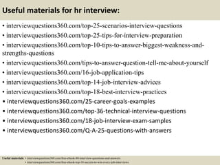 Useful materials for hr interview:
• interviewquestions360.com/top-25-scenarios-interview-questions
• interviewquestions360.com/top-25-tips-for-interview-preparation
• interviewquestions360.com/top-10-tips-to-answer-biggest-weakness-and-
strengths-questions
• interviewquestions360.com/tips-to-answer-question-tell-me-about-yourself
• interviewquestions360.com/16-job-application-tips
• interviewquestions360.com/top-14-job-interview-advices
• interviewquestions360.com/top-18-best-interview-practices
• interviewquestions360.com/25-career-goals-examples
• interviewquestions360.com/top-36-technical-interview-questions
• interviewquestions360.com/18-job-interview-exam-samples
• interviewquestions360.com/Q-A-25-questions-with-answers
Useful materials: • interviewquestions360.com/free-ebook-80-interview-questions-and-answers
• interviewquestions360.com/free-ebook-top-18-secrets-to-win-every-job-interviews
 