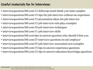 Useful materials for hr interview:
• interviewquestions360.com/12-followup-email-thank-you-letter-samples
• interviewquestions360.com/15-tips-for-job-interview-withour-no-experience
• interviewquestions360.com/15-presentation-ideas-for-job-interview
• interviewquestions360.com/12-job-interview-role-play-examples
• interviewquestions360.com/10-job-interview-techniques
• interviewquestions360.com/11-job-interview-skills
• interviewquestions360.com/tips-to-answer-question-why-should-I-hire-you
• interviewquestions360.com/25-interview-questions-to-ask-employer
• interviewquestions360.com/25-job-interview-assessment-test-examples
• interviewquestions360.com/15-tips-to-answer-experience-questions
• interviewquestions360.com/12-tips-to-answer-education-knowledge-questions
Useful materials: • interviewquestions360.com/free-ebook-80-interview-questions-and-answers
• interviewquestions360.com/free-ebook-top-18-secrets-to-win-every-job-interviews
 