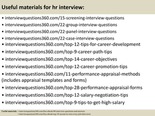 Useful materials for hr interview:
• interviewquestions360.com/15-screening-interview-questions
• interviewquestions360.com/22-group-interview-questions
• interviewquestions360.com/22-panel-interview-questions
• interviewquestions360.com/22-case-interview-questions
• interviewquestions360.com/top-12-tips-for-career-development
• interviewquestions360.com/top-9-career-path-tips
• interviewquestions360.com/top-14-career-objectives
• interviewquestions360.com/top-12-career-promotion-tips
• interviewquestions360.com/11-performance-appraisal-methods
(includes appraisal templates and forms)
• interviewquestions360.com/top-28-performance-appraisal-forms
• interviewquestions360.com/top-12-salary-negotiation-tips
• interviewquestions360.com/top-9-tips-to-get-high-salary
Useful materials: • interviewquestions360.com/free-ebook-80-interview-questions-and-answers
• interviewquestions360.com/free-ebook-top-18-secrets-to-win-every-job-interviews
 