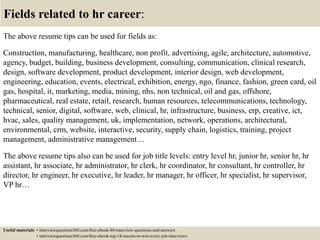 Fields related to hr career:
The above resume tips can be used for fields as:
Construction, manufacturing, healthcare, non profit, advertising, agile, architecture, automotive,
agency, budget, building, business development, consulting, communication, clinical research,
design, software development, product development, interior design, web development,
engineering, education, events, electrical, exhibition, energy, ngo, finance, fashion, green card, oil
gas, hospital, it, marketing, media, mining, nhs, non technical, oil and gas, offshore,
pharmaceutical, real estate, retail, research, human resources, telecommunications, technology,
technical, senior, digital, software, web, clinical, hr, infrastructure, business, erp, creative, ict,
hvac, sales, quality management, uk, implementation, network, operations, architectural,
environmental, crm, website, interactive, security, supply chain, logistics, training, project
management, administrative management…
The above resume tips also can be used for job title levels: entry level hr, junior hr, senior hr, hr
assistant, hr associate, hr administrator, hr clerk, hr coordinator, hr consultant, hr controller, hr
director, hr engineer, hr executive, hr leader, hr manager, hr officer, hr specialist, hr supervisor,
VP hr…
Useful materials: • interviewquestions360.com/free-ebook-80-interview-questions-and-answers
• interviewquestions360.com/free-ebook-top-18-secrets-to-win-every-job-interviews
 