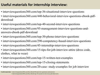 Useful materials for internship interview:
• interviewquestions360.com/top-36-situational-interview-questions
• interviewquestions360.com/440-behavioral-interview-questions-ebook-pdf-
download
• interviewquestions360.com/top-40-second-interview-questions
• interviewquestions360.com/95-management-interview-questions-and-
answers-ebook-pdf-download
• interviewquestions360.com/top-30-phone-interview-questions
• interviewquestions360.com/290-competency-based-interview-questions
• interviewquestions360.com/45-internship-interview-questions
• interviewquestions360.com/15-tips-for-job-interview-attire (dress code,
clothes, what to wear)
• interviewquestions360.com/top-15-written-test-examples
• interviewquestions360.com/top-15-closing-statements
• interviewquestions360.com/20-case- study-examples for job interview
Useful materials: • interviewquestions360.com/free-ebook-80-interview-questions-and-answers
• interviewquestions360.com/free-ebook-top-18-secrets-to-win-every-job-interviews
 
