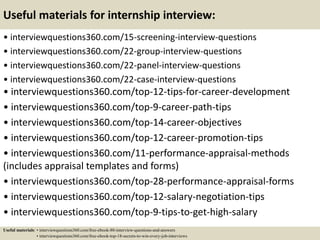 Useful materials for internship interview:
• interviewquestions360.com/15-screening-interview-questions
• interviewquestions360.com/22-group-interview-questions
• interviewquestions360.com/22-panel-interview-questions
• interviewquestions360.com/22-case-interview-questions
• interviewquestions360.com/top-12-tips-for-career-development
• interviewquestions360.com/top-9-career-path-tips
• interviewquestions360.com/top-14-career-objectives
• interviewquestions360.com/top-12-career-promotion-tips
• interviewquestions360.com/11-performance-appraisal-methods
(includes appraisal templates and forms)
• interviewquestions360.com/top-28-performance-appraisal-forms
• interviewquestions360.com/top-12-salary-negotiation-tips
• interviewquestions360.com/top-9-tips-to-get-high-salary
Useful materials: • interviewquestions360.com/free-ebook-80-interview-questions-and-answers
• interviewquestions360.com/free-ebook-top-18-secrets-to-win-every-job-interviews
 