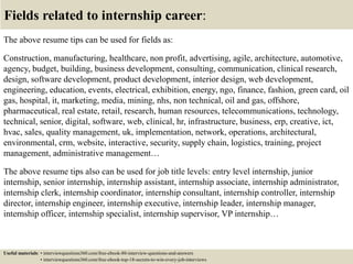 Fields related to internship career:
The above resume tips can be used for fields as:
Construction, manufacturing, healthcare, non profit, advertising, agile, architecture, automotive,
agency, budget, building, business development, consulting, communication, clinical research,
design, software development, product development, interior design, web development,
engineering, education, events, electrical, exhibition, energy, ngo, finance, fashion, green card, oil
gas, hospital, it, marketing, media, mining, nhs, non technical, oil and gas, offshore,
pharmaceutical, real estate, retail, research, human resources, telecommunications, technology,
technical, senior, digital, software, web, clinical, hr, infrastructure, business, erp, creative, ict,
hvac, sales, quality management, uk, implementation, network, operations, architectural,
environmental, crm, website, interactive, security, supply chain, logistics, training, project
management, administrative management…
The above resume tips also can be used for job title levels: entry level internship, junior
internship, senior internship, internship assistant, internship associate, internship administrator,
internship clerk, internship coordinator, internship consultant, internship controller, internship
director, internship engineer, internship executive, internship leader, internship manager,
internship officer, internship specialist, internship supervisor, VP internship…
Useful materials: • interviewquestions360.com/free-ebook-80-interview-questions-and-answers
• interviewquestions360.com/free-ebook-top-18-secrets-to-win-every-job-interviews
 