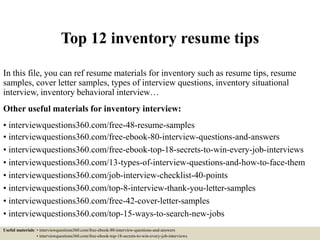 Top 12 inventory resume tips
In this file, you can ref resume materials for inventory such as resume tips, resume
samples, cover letter samples, types of interview questions, inventory situational
interview, inventory behavioral interview…
Other useful materials for inventory interview:
• interviewquestions360.com/free-48-resume-samples
• interviewquestions360.com/free-ebook-80-interview-questions-and-answers
• interviewquestions360.com/free-ebook-top-18-secrets-to-win-every-job-interviews
• interviewquestions360.com/13-types-of-interview-questions-and-how-to-face-them
• interviewquestions360.com/job-interview-checklist-40-points
• interviewquestions360.com/top-8-interview-thank-you-letter-samples
• interviewquestions360.com/free-42-cover-letter-samples
• interviewquestions360.com/top-15-ways-to-search-new-jobs
Useful materials: • interviewquestions360.com/free-ebook-80-interview-questions-and-answers
• interviewquestions360.com/free-ebook-top-18-secrets-to-win-every-job-interviews
 