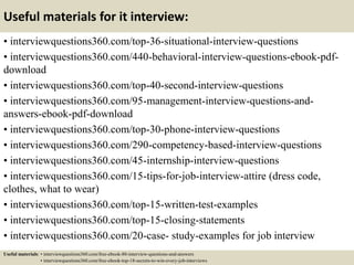 Useful materials for it interview:
• interviewquestions360.com/top-36-situational-interview-questions
• interviewquestions360.com/440-behavioral-interview-questions-ebook-pdf-
download
• interviewquestions360.com/top-40-second-interview-questions
• interviewquestions360.com/95-management-interview-questions-and-
answers-ebook-pdf-download
• interviewquestions360.com/top-30-phone-interview-questions
• interviewquestions360.com/290-competency-based-interview-questions
• interviewquestions360.com/45-internship-interview-questions
• interviewquestions360.com/15-tips-for-job-interview-attire (dress code,
clothes, what to wear)
• interviewquestions360.com/top-15-written-test-examples
• interviewquestions360.com/top-15-closing-statements
• interviewquestions360.com/20-case- study-examples for job interview
Useful materials: • interviewquestions360.com/free-ebook-80-interview-questions-and-answers
• interviewquestions360.com/free-ebook-top-18-secrets-to-win-every-job-interviews
 