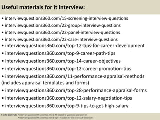 Useful materials for it interview:
• interviewquestions360.com/15-screening-interview-questions
• interviewquestions360.com/22-group-interview-questions
• interviewquestions360.com/22-panel-interview-questions
• interviewquestions360.com/22-case-interview-questions
• interviewquestions360.com/top-12-tips-for-career-development
• interviewquestions360.com/top-9-career-path-tips
• interviewquestions360.com/top-14-career-objectives
• interviewquestions360.com/top-12-career-promotion-tips
• interviewquestions360.com/11-performance-appraisal-methods
(includes appraisal templates and forms)
• interviewquestions360.com/top-28-performance-appraisal-forms
• interviewquestions360.com/top-12-salary-negotiation-tips
• interviewquestions360.com/top-9-tips-to-get-high-salary
Useful materials: • interviewquestions360.com/free-ebook-80-interview-questions-and-answers
• interviewquestions360.com/free-ebook-top-18-secrets-to-win-every-job-interviews
 