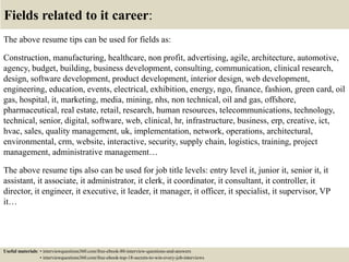 Fields related to it career:
The above resume tips can be used for fields as:
Construction, manufacturing, healthcare, non profit, advertising, agile, architecture, automotive,
agency, budget, building, business development, consulting, communication, clinical research,
design, software development, product development, interior design, web development,
engineering, education, events, electrical, exhibition, energy, ngo, finance, fashion, green card, oil
gas, hospital, it, marketing, media, mining, nhs, non technical, oil and gas, offshore,
pharmaceutical, real estate, retail, research, human resources, telecommunications, technology,
technical, senior, digital, software, web, clinical, hr, infrastructure, business, erp, creative, ict,
hvac, sales, quality management, uk, implementation, network, operations, architectural,
environmental, crm, website, interactive, security, supply chain, logistics, training, project
management, administrative management…
The above resume tips also can be used for job title levels: entry level it, junior it, senior it, it
assistant, it associate, it administrator, it clerk, it coordinator, it consultant, it controller, it
director, it engineer, it executive, it leader, it manager, it officer, it specialist, it supervisor, VP
it…
Useful materials: • interviewquestions360.com/free-ebook-80-interview-questions-and-answers
• interviewquestions360.com/free-ebook-top-18-secrets-to-win-every-job-interviews
 