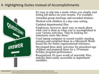 4. Highlighting Duties Instead of Accomplishments
It's easy to slip into a mode where you simply start
listing job duties on your resume. For example:
Attended group meetings and recorded minutes.
Worked with children in a day-care setting.
Updated departmental files.
Employers, however, don't care so much about
what you've done as what you've accomplished in
your various activities. They're looking for
statements more like these:
Used laptop computer to record weekly meeting
minutes and compiled them in a Microsoft Word-
based file for future organizational reference.
Developed three daily activities for preschool-age
children and prepared them for a 10-minute
holiday program performance.
Reorganized 10 years worth of unwieldy files,
making them easily accessible to department
members.
Useful materials: • interviewquestions360.com/free-ebook-80-interview-questions-and-answers
• interviewquestions360.com/free-ebook-top-18-secrets-to-win-every-job-interviews
 