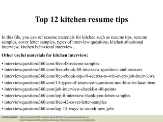 Top 12 kitchen resume tips
In this file, you can ref resume materials for kitchen such as resume tips, resume
samples, cover letter samples, types of interview questions, kitchen situational
interview, kitchen behavioral interview…
Other useful materials for kitchen interview:
• interviewquestions360.com/free-48-resume-samples
• interviewquestions360.com/free-ebook-80-interview-questions-and-answers
• interviewquestions360.com/free-ebook-top-18-secrets-to-win-every-job-interviews
• interviewquestions360.com/13-types-of-interview-questions-and-how-to-face-them
• interviewquestions360.com/job-interview-checklist-40-points
• interviewquestions360.com/top-8-interview-thank-you-letter-samples
• interviewquestions360.com/free-42-cover-letter-samples
• interviewquestions360.com/top-15-ways-to-search-new-jobs
Useful materials: • interviewquestions360.com/free-ebook-80-interview-questions-and-answers
• interviewquestions360.com/free-ebook-top-18-secrets-to-win-every-job-interviews
 