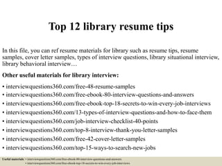 Top 12 library resume tips
In this file, you can ref resume materials for library such as resume tips, resume
samples, cover letter samples, types of interview questions, library situational interview,
library behavioral interview…
Other useful materials for library interview:
• interviewquestions360.com/free-48-resume-samples
• interviewquestions360.com/free-ebook-80-interview-questions-and-answers
• interviewquestions360.com/free-ebook-top-18-secrets-to-win-every-job-interviews
• interviewquestions360.com/13-types-of-interview-questions-and-how-to-face-them
• interviewquestions360.com/job-interview-checklist-40-points
• interviewquestions360.com/top-8-interview-thank-you-letter-samples
• interviewquestions360.com/free-42-cover-letter-samples
• interviewquestions360.com/top-15-ways-to-search-new-jobs
Useful materials: • interviewquestions360.com/free-ebook-80-interview-questions-and-answers
• interviewquestions360.com/free-ebook-top-18-secrets-to-win-every-job-interviews
 
