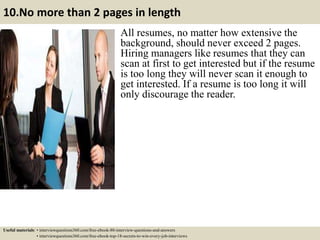 10.No more than 2 pages in length
All resumes, no matter how extensive the
background, should never exceed 2 pages.
Hiring managers like resumes that they can
scan at first to get interested but if the resume
is too long they will never scan it enough to
get interested. If a resume is too long it will
only discourage the reader.
Useful materials: • interviewquestions360.com/free-ebook-80-interview-questions-and-answers
• interviewquestions360.com/free-ebook-top-18-secrets-to-win-every-job-interviews
 