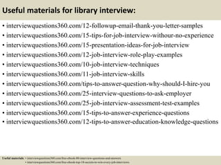 Useful materials for library interview:
• interviewquestions360.com/12-followup-email-thank-you-letter-samples
• interviewquestions360.com/15-tips-for-job-interview-withour-no-experience
• interviewquestions360.com/15-presentation-ideas-for-job-interview
• interviewquestions360.com/12-job-interview-role-play-examples
• interviewquestions360.com/10-job-interview-techniques
• interviewquestions360.com/11-job-interview-skills
• interviewquestions360.com/tips-to-answer-question-why-should-I-hire-you
• interviewquestions360.com/25-interview-questions-to-ask-employer
• interviewquestions360.com/25-job-interview-assessment-test-examples
• interviewquestions360.com/15-tips-to-answer-experience-questions
• interviewquestions360.com/12-tips-to-answer-education-knowledge-questions
Useful materials: • interviewquestions360.com/free-ebook-80-interview-questions-and-answers
• interviewquestions360.com/free-ebook-top-18-secrets-to-win-every-job-interviews
 