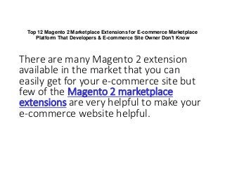 Top 12 Magento 2 Marketplace Extensions for E-commerce Marketplace
Platform That Developers & E-commerce Site Owner Don't Know
There are many Magento 2 extension
available in the market that you can
easily get for your e-commerce site but
few of the Magento 2 marketplace
extensions are very helpful to make your
e-commerce website helpful.
 