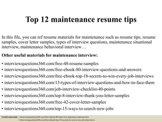 Top 12 maintenance resume tips
In this file, you can ref resume materials for maintenance such as resume tips, resume
samples, cover letter samples, types of interview questions, maintenance situational
interview, maintenance behavioral interview…
Other useful materials for maintenance interview:
• interviewquestions360.com/free-48-resume-samples
• interviewquestions360.com/free-ebook-80-interview-questions-and-answers
• interviewquestions360.com/free-ebook-top-18-secrets-to-win-every-job-interviews
• interviewquestions360.com/13-types-of-interview-questions-and-how-to-face-them
• interviewquestions360.com/job-interview-checklist-40-points
• interviewquestions360.com/top-8-interview-thank-you-letter-samples
• interviewquestions360.com/free-42-cover-letter-samples
• interviewquestions360.com/top-15-ways-to-search-new-jobs
Useful materials: • interviewquestions360.com/free-ebook-80-interview-questions-and-answers
• interviewquestions360.com/free-ebook-top-18-secrets-to-win-every-job-interviews
 