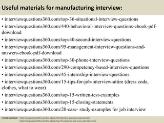 Useful materials for manufacturing interview:
• interviewquestions360.com/top-36-situational-interview-questions
• interviewquestions360.com/440-behavioral-interview-questions-ebook-pdf-
download
• interviewquestions360.com/top-40-second-interview-questions
• interviewquestions360.com/95-management-interview-questions-and-
answers-ebook-pdf-download
• interviewquestions360.com/top-30-phone-interview-questions
• interviewquestions360.com/290-competency-based-interview-questions
• interviewquestions360.com/45-internship-interview-questions
• interviewquestions360.com/15-tips-for-job-interview-attire (dress code,
clothes, what to wear)
• interviewquestions360.com/top-15-written-test-examples
• interviewquestions360.com/top-15-closing-statements
• interviewquestions360.com/20-case- study-examples for job interview
Useful materials: • interviewquestions360.com/free-ebook-80-interview-questions-and-answers
• interviewquestions360.com/free-ebook-top-18-secrets-to-win-every-job-interviews
 