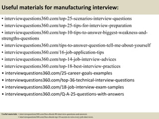 Useful materials for manufacturing interview:
• interviewquestions360.com/top-25-scenarios-interview-questions
• interviewquestions360.com/top-25-tips-for-interview-preparation
• interviewquestions360.com/top-10-tips-to-answer-biggest-weakness-and-
strengths-questions
• interviewquestions360.com/tips-to-answer-question-tell-me-about-yourself
• interviewquestions360.com/16-job-application-tips
• interviewquestions360.com/top-14-job-interview-advices
• interviewquestions360.com/top-18-best-interview-practices
• interviewquestions360.com/25-career-goals-examples
• interviewquestions360.com/top-36-technical-interview-questions
• interviewquestions360.com/18-job-interview-exam-samples
• interviewquestions360.com/Q-A-25-questions-with-answers
Useful materials: • interviewquestions360.com/free-ebook-80-interview-questions-and-answers
• interviewquestions360.com/free-ebook-top-18-secrets-to-win-every-job-interviews
 