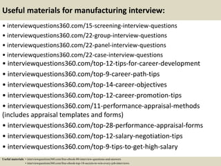 Useful materials for manufacturing interview:
• interviewquestions360.com/15-screening-interview-questions
• interviewquestions360.com/22-group-interview-questions
• interviewquestions360.com/22-panel-interview-questions
• interviewquestions360.com/22-case-interview-questions
• interviewquestions360.com/top-12-tips-for-career-development
• interviewquestions360.com/top-9-career-path-tips
• interviewquestions360.com/top-14-career-objectives
• interviewquestions360.com/top-12-career-promotion-tips
• interviewquestions360.com/11-performance-appraisal-methods
(includes appraisal templates and forms)
• interviewquestions360.com/top-28-performance-appraisal-forms
• interviewquestions360.com/top-12-salary-negotiation-tips
• interviewquestions360.com/top-9-tips-to-get-high-salary
Useful materials: • interviewquestions360.com/free-ebook-80-interview-questions-and-answers
• interviewquestions360.com/free-ebook-top-18-secrets-to-win-every-job-interviews
 