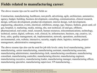 Fields related to manufacturing career:
The above resume tips can be used for fields as:
Construction, manufacturing, healthcare, non profit, advertising, agile, architecture, automotive,
agency, budget, building, business development, consulting, communication, clinical research,
design, software development, product development, interior design, web development,
engineering, education, events, electrical, exhibition, energy, ngo, finance, fashion, green card, oil
gas, hospital, it, marketing, media, mining, nhs, non technical, oil and gas, offshore,
pharmaceutical, real estate, retail, research, human resources, telecommunications, technology,
technical, senior, digital, software, web, clinical, hr, infrastructure, business, erp, creative, ict,
hvac, sales, quality management, uk, implementation, network, operations, architectural,
environmental, crm, website, interactive, security, supply chain, logistics, training, project
management, administrative management…
The above resume tips also can be used for job title levels: entry level manufacturing, junior
manufacturing, senior manufacturing, manufacturing assistant, manufacturing associate,
manufacturing administrator, manufacturing clerk, manufacturing coordinator, manufacturing
consultant, manufacturing controller, manufacturing director, manufacturing engineer,
manufacturing executive, manufacturing leader, manufacturing manager, manufacturing officer,
manufacturing specialist, manufacturing supervisor, VP manufacturing…
Useful materials: • interviewquestions360.com/free-ebook-80-interview-questions-and-answers
• interviewquestions360.com/free-ebook-top-18-secrets-to-win-every-job-interviews
 