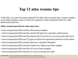 Top 12 mba resume tips
In this file, you can ref resume materials for mba such as resume tips, resume samples,
cover letter samples, types of interview questions, mba situational interview, mba
behavioral interview…
Other useful materials for mba interview:
• interviewquestions360.com/free-48-resume-samples
• interviewquestions360.com/free-ebook-80-interview-questions-and-answers
• interviewquestions360.com/free-ebook-top-18-secrets-to-win-every-job-interviews
• interviewquestions360.com/13-types-of-interview-questions-and-how-to-face-them
• interviewquestions360.com/job-interview-checklist-40-points
• interviewquestions360.com/top-8-interview-thank-you-letter-samples
• interviewquestions360.com/free-42-cover-letter-samples
• interviewquestions360.com/top-15-ways-to-search-new-jobs
Useful materials: • interviewquestions360.com/free-ebook-80-interview-questions-and-answers
• interviewquestions360.com/free-ebook-top-18-secrets-to-win-every-job-interviews
 