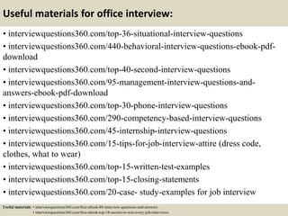 Useful materials for office interview:
• interviewquestions360.com/top-36-situational-interview-questions
• interviewquestions360.com/440-behavioral-interview-questions-ebook-pdf-
download
• interviewquestions360.com/top-40-second-interview-questions
• interviewquestions360.com/95-management-interview-questions-and-
answers-ebook-pdf-download
• interviewquestions360.com/top-30-phone-interview-questions
• interviewquestions360.com/290-competency-based-interview-questions
• interviewquestions360.com/45-internship-interview-questions
• interviewquestions360.com/15-tips-for-job-interview-attire (dress code,
clothes, what to wear)
• interviewquestions360.com/top-15-written-test-examples
• interviewquestions360.com/top-15-closing-statements
• interviewquestions360.com/20-case- study-examples for job interview
Useful materials: • interviewquestions360.com/free-ebook-80-interview-questions-and-answers
• interviewquestions360.com/free-ebook-top-18-secrets-to-win-every-job-interviews
 