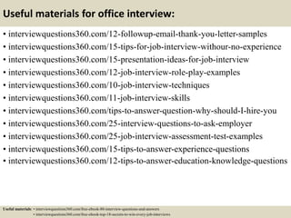 Useful materials for office interview:
• interviewquestions360.com/12-followup-email-thank-you-letter-samples
• interviewquestions360.com/15-tips-for-job-interview-withour-no-experience
• interviewquestions360.com/15-presentation-ideas-for-job-interview
• interviewquestions360.com/12-job-interview-role-play-examples
• interviewquestions360.com/10-job-interview-techniques
• interviewquestions360.com/11-job-interview-skills
• interviewquestions360.com/tips-to-answer-question-why-should-I-hire-you
• interviewquestions360.com/25-interview-questions-to-ask-employer
• interviewquestions360.com/25-job-interview-assessment-test-examples
• interviewquestions360.com/15-tips-to-answer-experience-questions
• interviewquestions360.com/12-tips-to-answer-education-knowledge-questions
Useful materials: • interviewquestions360.com/free-ebook-80-interview-questions-and-answers
• interviewquestions360.com/free-ebook-top-18-secrets-to-win-every-job-interviews
 