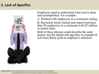2. Lack of Specifics
Employers need to understand what you've done
and accomplished. For example:
A. Worked with employees in a restaurant setting.
B. Recruited, hired, trained and supervised more
than 20 employees in a restaurant with $2 million
in annual sales.
Both of these phrases could describe the same
person, but the details and specifics in example B
will more likely grab an employer's attention.
Useful materials: • interviewquestions360.com/free-ebook-80-interview-questions-and-answers
• interviewquestions360.com/free-ebook-top-18-secrets-to-win-every-job-interviews
 