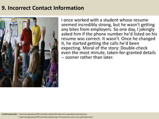 9. Incorrect Contact Information
I once worked with a student whose resume
seemed incredibly strong, but he wasn't getting
any bites from employers. So one day, I jokingly
asked him if the phone number he'd listed on his
resume was correct. It wasn't. Once he changed
it, he started getting the calls he'd been
expecting. Moral of the story: Double-check
even the most minute, taken-for-granted details
-- sooner rather than later.
Useful materials: • interviewquestions360.com/free-ebook-80-interview-questions-and-answers
• interviewquestions360.com/free-ebook-top-18-secrets-to-win-every-job-interviews
 