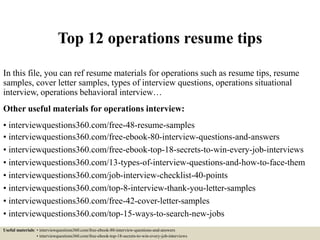 Top 12 operations resume tips
In this file, you can ref resume materials for operations such as resume tips, resume
samples, cover letter samples, types of interview questions, operations situational
interview, operations behavioral interview…
Other useful materials for operations interview:
• interviewquestions360.com/free-48-resume-samples
• interviewquestions360.com/free-ebook-80-interview-questions-and-answers
• interviewquestions360.com/free-ebook-top-18-secrets-to-win-every-job-interviews
• interviewquestions360.com/13-types-of-interview-questions-and-how-to-face-them
• interviewquestions360.com/job-interview-checklist-40-points
• interviewquestions360.com/top-8-interview-thank-you-letter-samples
• interviewquestions360.com/free-42-cover-letter-samples
• interviewquestions360.com/top-15-ways-to-search-new-jobs
Useful materials: • interviewquestions360.com/free-ebook-80-interview-questions-and-answers
• interviewquestions360.com/free-ebook-top-18-secrets-to-win-every-job-interviews
 