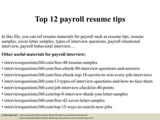 Top 12 payroll resume tips
In this file, you can ref resume materials for payroll such as resume tips, resume
samples, cover letter samples, types of interview questions, payroll situational
interview, payroll behavioral interview…
Other useful materials for payroll interview:
• interviewquestions360.com/free-48-resume-samples
• interviewquestions360.com/free-ebook-80-interview-questions-and-answers
• interviewquestions360.com/free-ebook-top-18-secrets-to-win-every-job-interviews
• interviewquestions360.com/13-types-of-interview-questions-and-how-to-face-them
• interviewquestions360.com/job-interview-checklist-40-points
• interviewquestions360.com/top-8-interview-thank-you-letter-samples
• interviewquestions360.com/free-42-cover-letter-samples
• interviewquestions360.com/top-15-ways-to-search-new-jobs
Useful materials: • interviewquestions360.com/free-ebook-80-interview-questions-and-answers
• interviewquestions360.com/free-ebook-top-18-secrets-to-win-every-job-interviews
 