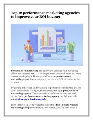 Top 12 performance marketing agencies
to improve your ROI in 2023
Performance marketing can help you to enhance your marketing
efforts and increase ROI. It is no longer a new term with more and more
marketers adopting it. However, with so many performance
marketing agencies coming up, it has become difficult to choose the
right one.
By gaining a thorough understanding of performance marketing and the
latest performance strategies, you can select the right performance
marketing agency. There are various performance practices and
tactics that a performance marketing agency can follow to help
you achieve your business goals.
Here, in this blog, we have created a list of the top 12 performance
marketing companies that you can opt for. Also, we have given a
 