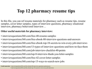 Top 12 pharmacy resume tips
In this file, you can ref resume materials for pharmacy such as resume tips, resume
samples, cover letter samples, types of interview questions, pharmacy situational
interview, pharmacy behavioral interview…
Other useful materials for pharmacy interview:
• interviewquestions360.com/free-48-resume-samples
• interviewquestions360.com/free-ebook-80-interview-questions-and-answers
• interviewquestions360.com/free-ebook-top-18-secrets-to-win-every-job-interviews
• interviewquestions360.com/13-types-of-interview-questions-and-how-to-face-them
• interviewquestions360.com/job-interview-checklist-40-points
• interviewquestions360.com/top-8-interview-thank-you-letter-samples
• interviewquestions360.com/free-42-cover-letter-samples
• interviewquestions360.com/top-15-ways-to-search-new-jobs
Useful materials: • interviewquestions360.com/free-ebook-80-interview-questions-and-answers
• interviewquestions360.com/free-ebook-top-18-secrets-to-win-every-job-interviews
 