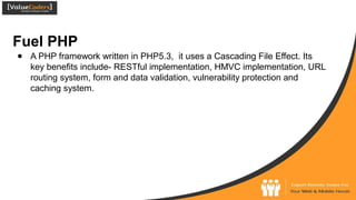 Fuel PHP
● A PHP framework written in PHP5.3, it uses a Cascading File Effect. Its
key benefits include- RESTful implementation, HMVC implementation, URL
routing system, form and data validation, vulnerability protection and
caching system.
 