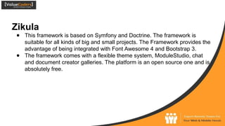 Zikula
● This framework is based on Symfony and Doctrine. The framework is
suitable for all kinds of big and small projects. The Framework provides the
advantage of being integrated with Font Awesome 4 and Bootstrap 3.
● The framework comes with a flexible theme system, ModuleStudio, chat
and document creator galleries. The platform is an open source one and is
absolutely free.
 