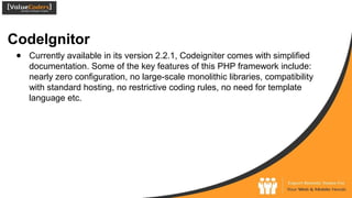 CodeIgnitor
● Currently available in its version 2.2.1, Codeigniter comes with simplified
documentation. Some of the key features of this PHP framework include:
nearly zero configuration, no large-scale monolithic libraries, compatibility
with standard hosting, no restrictive coding rules, no need for template
language etc.
 
