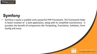 Symfony
● Symfony is quite a scalable and a powerful PHP framework. The framework helps
in faster creation of a web application, along with its simplified maintenance. It
provides the benefit of components like Templating, Translation, Validator, Form
Config and more.
 