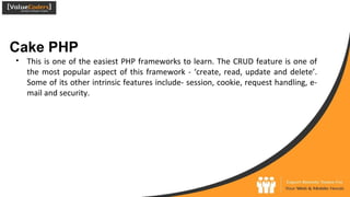 Cake PHP
● This is one of the easiest PHP frameworks to learn. The CRUD feature is one of
the most popular aspect of this framework - ‘create, read, update and delete’.
Some of its other intrinsic features include- session, cookie, request handling, e-
mail and security.
 