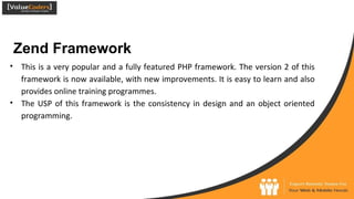 Zend Framework
● This is a very popular and a fully featured PHP framework. The version 2 of this
framework is now available, with new improvements. It is easy to learn and also
provides online training programmes.
● The USP of this framework is the consistency in design and an object oriented
programming.
 
