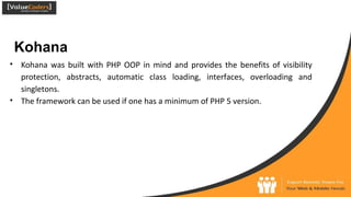 Kohana
● Kohana was built with PHP OOP in mind and provides the benefits of visibility
protection, abstracts, automatic class loading, interfaces, overloading and
singletons.
● The framework can be used if one has a minimum of PHP 5 version.
 