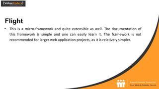 Flight
● This is a micro-framework and quite extensible as well. The documentation of
this framework is simple and one can easily learn it. The framework is not
recommended for larger web application projects, as it is relatively simpler.
 