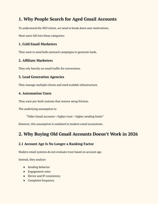 1. Why People Search for Aged Gmail Accounts
To understand the SEO intent, we need to break down user motivations.
Most users fall into these categories:
1. Cold Email Marketers
They want to send bulk outreach campaigns to generate leads.
2. Affiliate Marketers
They rely heavily on email traffic for conversions.
3. Lead Generation Agencies
They manage multiple clients and need scalable infrastructure.
4. Automation Users
They want pre-built systems that remove setup friction.
The underlying assumption is:
“Older Gmail accounts = higher trust + higher sending limits”
However, this assumption is outdated in modern email ecosystems.
2. Why Buying Old Gmail Accounts Doesn’t Work in 2026
2.1 Account Age Is No Longer a Ranking Factor
Modern email systems do not evaluate trust based on account age.
Instead, they analyze:
●​ Sending behavior
●​ Engagement rates
●​ Device and IP consistency
●​ Complaint frequency
 