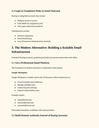 2.5 Legal & Compliance Risks in Email Outreach
Buying or using bulk accounts may violate:
●​ Platform terms of service
●​ CAN-SPAM Act regulations (US)
●​ Anti-spam enforcement policies
Consequences include:
●​ Account suspension
●​ Email blacklisting
●​ Loss of business communication channels
3. The Modern Alternative: Building a Scalable Email
Infrastructure
Instead of buying accounts, professionals build structured systems that scale safely.
3.1 Use a Professional Email Platform
The foundation of modern outreach is a legitimate email system.
Google Workspace
Google Workspace is widely used in the US because it allows businesses to:
●​ Create branded email addresses
●​ Manage multiple users
●​ Control security settings
●​ Improve deliverability rates
Example emails:
●​ sales@brand.com
●​ contact@brand.com
●​ outreach@brand.com
This builds immediate credibility with email providers.
3.2 Build Domain Authority Instead of Buying Accounts
 